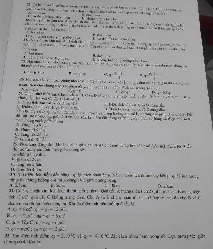 Có hai quá cầu giống nhau mang điện tích qí và q₂ có độ lớn như nhau (|q_1|=|q_2|) , khi đưa chúng lại
gần nhau thì chúng hút nhau. Cho chúng tiếp xúc nhau rồi tách chúng ra một khoáng thì chúng
A. hút nhau B đầy nhau
C. có thể hút hoặc đầy nhau D. không tương tác nhau.
23. Hai quả cầu kim loại A và B tích điện tích lần lượt là qị và q: trong đô qí là điện tích đương, q: là
điện tích âm q_1>|q_2|. Cho 2 quả cầu tiếp xúc nhau, sau đó tách chủng ra và đưa quá cầu B lại gần quả cầu
C đang tích điện âm thì chủng
A. hút nhau B. đầy nhau.
C. không hút cũng không đẩy nhau. D. có thể hút hoặc đấy nhau.
24. Hai quả cầu kim loại A, B tích điện tích q1, q2 trong đó q1 là điện tích dương, q2 là điện tích âm, và qi
Cho 2 quả cầu tiếp xúc nhau sau đó tách chúng ra và đưa quả cầu B lại gần quá cầu C tích điện âm
thì chúng
A. hút nhau B. đẫy nhau.
C. có thể hút hoặc đầy nhau. D. không hút cũng không đầy nhau.
25. Hai của cầu kim loại mang các điện tích lần lượt là qị và q₂, cho tiếp xúc nhau. Sau đó tách chúng ra
thì mỗi quả cầu mang điện tích qvoi
A. q=q_1+q_2 B. q=q_1-q_2 C. q=frac q_1+q_22 D. q=frac q_1-q_22
26. Hai quả cầu kim loại giống nhau mang điện tích qị và q₂ với |q_1|=|q_2| , đưa chúng lại gần thì chúng hút
nhau. Nếu cho chúng tiếp xúc nhau rồi sau đó tách ra thì mỗi quả cầu sẽ mang điện tích
A. q=2q_1 B. q=0 C. q=q_1 D. q=0,5q_1
27. Chọn phát biểu sai. Cho 4 vật A, B, C và D có kích thước nhỏ, nhiễm điện. Biết rằng vật A hút vật B
nhưng lại đầy vật C. Vật C hút vật D.
A. Điện tích của vật A và D trái dấu. B. Điện tích của vật A và D cùng đấu.
C. Điện tích của vật B và D củng dấu. D. Điện tích của vật A và C cùng dầu.
28. Hai điện tích q1, q2 khi đặt cách nhau khoảng r trong không khí thì lực tương tác giữa chúng là F. Đề
độ lớn lực tương tác giữa 2 điện tích vẫn là F khi đặt trong nước nguyên chất có hằng số điện môi là 81
thì khoảng cách giữa chúng
A. Tăng lên 9 lần.
B. Giảm đi 9 lần.
C. Tăng lên 81 lần.
D. Giảm đỉ 81 lần.
29. Nếu tăng đồng thời khoảng cách giữa hai điện tích điểm và độ lớn của mỗi điện tích điểm lên 2 lần
thì lực tượng tác tĩnh điện giữa chúng sẽ:
A. không thay đổi.
B. giảm đi 2 lần
C. tăng lên 2 lần.
D. tăng lên 4 lần.
30. Hai điện tích điểm đều bằng +q đặt cách nhau 5cm. Nếu 1 điện tích được thay bằng -q, để lực tương
tác giữa chúng không đổi thì khoảng cách giữa chúng bằng:
A. 2,5cm. B. 5cm. C. 10cm. D. 20cm.
31. Có 3 quả cầu kim loại kích thước giống nhau. Quả cầu A mang điện tích 27 μC , quả cầu B mang điện
tích -3μC, quả cầu C không mang điện. Cho A và B chạm nhau rồi tách chúng ra, sau đó cho B và C
chạm nhau rồi lại tách chúng ra. Khi đó điện tích trên mồi quả cầu là:
A. q_A=6mu C;q_B=q_C=12mu C.
B. q_A=12mu C;q_B=q_C=6mu C.
C. q_C=12mu C;q_B=q_A=6mu C.
D. q_C=6mu C;q_B=q_A=12mu C.
32. Hai điện tích điểm q_1=2.10^(-9)C và q_2=4.10^(-9)C đặt cách nhau 3cm trong kk. Lực tương tác giữa
chúng có độ lớn là: