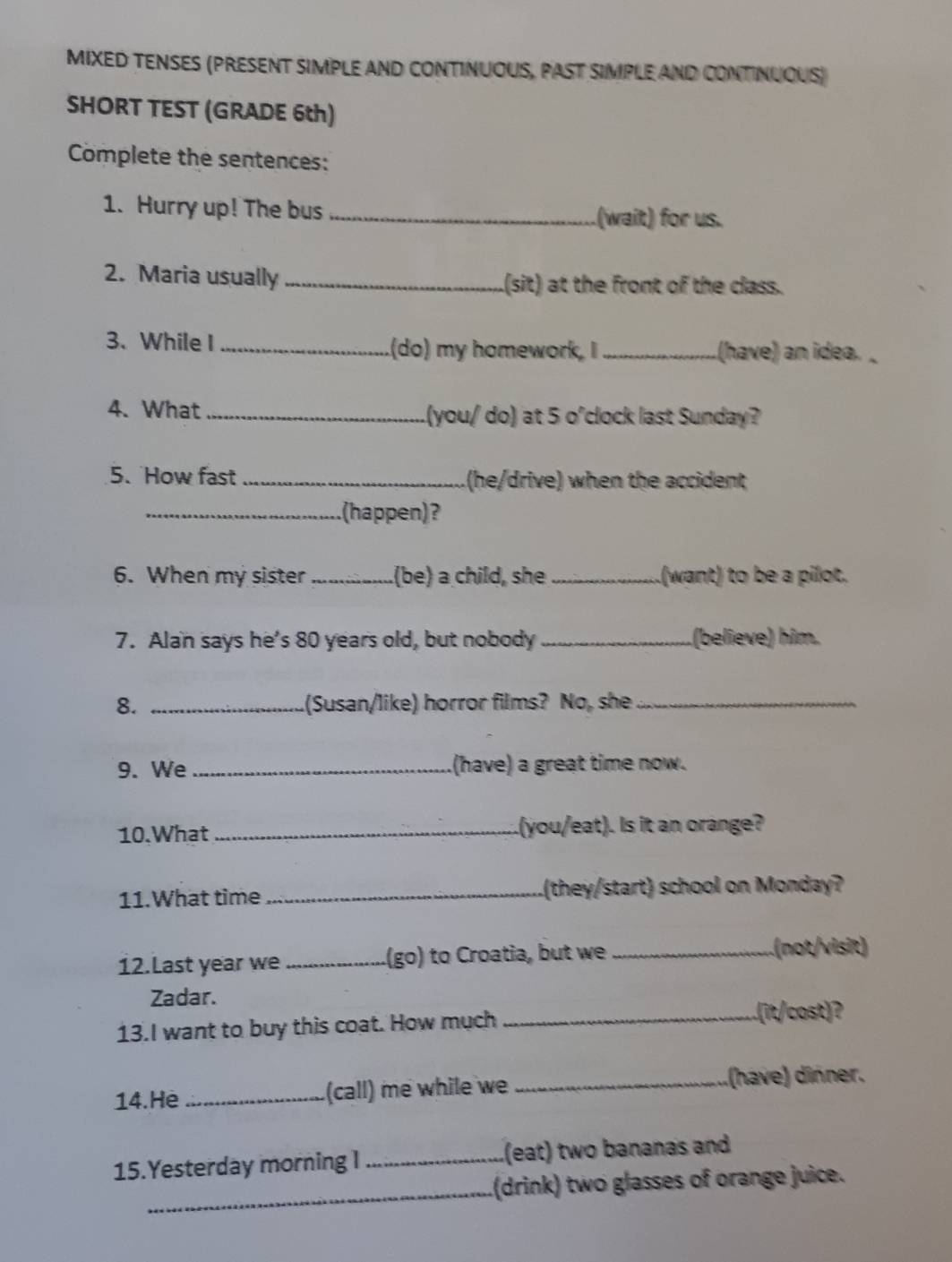 MIXED TENSES (PRESENT SIMPLE AND CONTINUOUS, PAST SIMPLE AND CONTINUOUS) 
SHORT TEST (GRADE 6th) 
Complete the sentences: 
1. Hurry up! The bus _(wait) for us. 
2. Maria usually _.(sit) at the front of the class. 
3. While I _.(do) my homework, I _.(have) an idea. _ 
4. What _.(you/ do) at 5 o'clock last Sunday? 
5. How fast _(he/drive) when the accident 
_(happen)? 
6. When my sister _.(be) a child, she _.(want) to be a pilot. 
7. Alan says he's 80 years old, but nobody_ (believe) him. 
8. _(Susan/like) horror films? No, she_ 
9. We _(have) a great time now. 
10.What _.(you/eat). Is it an orange? 
11.What time _Lthey/start) school on Monday? 
12.Last year we _(go) to Croatia, but we_ 
(not/visit) 
Zadar. 
13.I want to buy this coat. How much_ 
_(it/cost)? 
14.He _(call) me while we _(have) dinner. 
15.Yesterday morning I _.(eat) two bananas and 
_.(drink) two glasses of orange juice.