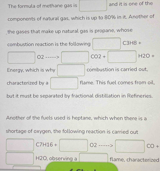 The formula of methane gas is frac  □  and it is one of the 
components of natural gas, which is up to 80% in it. Another of 
the gases that make up natural gas is propane, whose 
combustion reaction is the following overline  C3 H8 +
 1/8 
O2
□ 
CO2+□ H2O+
Energy, which is why combustion is carried out, 
characterized by a □ flame. This fuel comes from oil, 
but it must be separated by fractional distillation in Refineries. 
Another of the fuels used is heptane, which when there is a 
shortage of oxygen, the following reaction is carried out° C7H16 + -3 O2
□
H2O, observing a □ flame, characterized