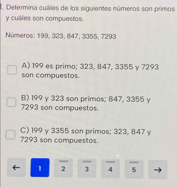 Determina cuáles de los siguientes números son primos
y cuáles son compuestos.
Números: 199, 323, 847, 3355, 7293
A) 199 es primo; 323, 847, 3355 y 7293
son compuestos.
B) 199 y 323 son primos; 847, 3355 y
7293 son compuestos.
C) 199 y 3355 son primos; 323, 847 y
7293 son compuestos.
1 2 3 4 5