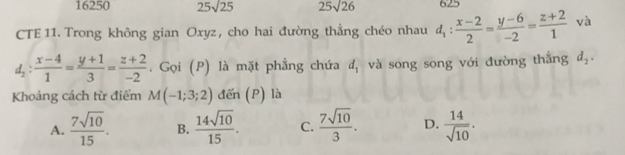 16250 25sqrt(25) 25sqrt(26) 625
CTE 11. Trong không gian Oxyz, cho hai đường thẳng chéo nhau d_1: (x-2)/2 = (y-6)/-2 = (z+2)/1  và
d_2: (x-4)/1 = (y+1)/3 = (z+2)/-2 . Gọi (P) là mặt phẳng chứa d_1 và song song với đường thắng d_2. 
Khoảng cách từ điểm M(-1;3;2) đến (P) là
A.  7sqrt(10)/15 . B.  14sqrt(10)/15 . C.  7sqrt(10)/3 . D.  14/sqrt(10) .