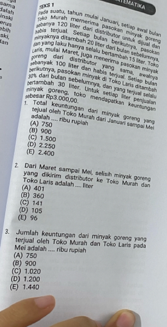 ITEMATIKA
sama TEKS 1
9o pada suatu, tahun mulai Januari, seliep awal bular
dalah Toko Murah memerima pasokan minyak goreng
inski erus ebanya 120 liter dari distributor untuk dijual dar
abis terjual. Setiap bulan berikutnya, pasokar
minyaknya ditambah 20 liter dari bulan sebelumnya
bíh dan yang laku hanya selalu bertambah 15 liter. Tok
ski, Laris, mulai Maret, juga menerima pasokan minya
Ian goreng dari distributor yang sama, awalnya
sebanyak 100 liter dan habis terjual. Setiap bular
Brikutnya, pasokan minyak di Toko Laris ditambal
10% darí bulan sebelumnya, dan yang terjual selalu
Fertambah 30 liter. Untuk setlap liter penjualan
minyak goreng, toko mendapatkan keuntungan
Total keuntungan dari minyak goreng yang sebesar Rp3.000,00.
tejual oleh Tokō Murah dari Januan sampal Mel
adalah .... ribu rupiah
(A) 750
(B) 900
(C) 1.500
(D) 2.250
(E) 2.400
2. Dari Maret sampai Mei, selisih minyak goreng
yang dikirim distributor ke Toko Muran dan
Toko Laris adalah .... liter
(A) 401
(B) 360
(C) 141
(D) 105
(E) 96
3. Jumlah keuntungan dari minyak goreng yang
terjual oleh Toko Murah dan Toko Laris pada
Mei adalah .... ribu rupiah
(A) 750
(B) 900
(C) 1.020
(D) 1.200
(E) 1.440