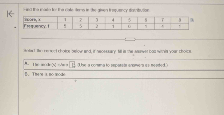 Find the mode for the data items in the given frequency distribution.
Select the correct choice below and, if necessary, fill in the answer box within your choice.
A. The mode(s) is/are (Use a comma to separate answers as needed.)
B. There is no mode.