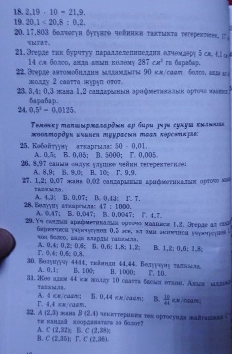 2,19· 10=21,9.
19. 20,1<20,8:0,2.
20.17,803 бθлчθгун бутунгθ чейннки τаκτыκτа τегерекτесεк, 1↑。
ybraT.
21. Эгерде τиκ бурчτуу πараллелеπиπеддин θлчθмлθрη 5 сл, 4,lα
14 см болсо, анда анын кθлθм 287cm^3 ra бapañap.
22. Эгерде авτомобηлднη ылдамдыгы 9Ο км/саат болсо, анда агξ
κοлу 2 саатта журуп θτθт.
23.3,4; 0,3 жана 1,2 сандарынын арифмеτηкалыκ орτοчο мааниее
6apa6ap.
24. 0,5^3=0,0125.
Τомθнку тαπшырмалαрδδн ар бири ήн сунуш κδлδнган
жооптордун ичинен туурасык тааΝ кθрсθткулθ:
25. Кθбθйτγуηу аτкаргыа: 50· 0,01.
A. 0,5; B. 0,05; B. 5000; T. 0,005.
26. 8,97 санын ондук улушкθ чейин τегеректегиле:
A. 8,9; B. 9,0; B. 10; r. 9,9.
27. 1,2; 0,07 жана 0,02 сандарынын арифмеτикалык оρτοчо маバ
TanKblJa.
A. 4,3; B. 0,07; B. 0,43; Γ. 7.
28. Белууну аτκаргыа: 47:1000.
A. 0,47; B. 0,047; B. 0,0047; T. 4,7.
29.Υч сандын арифмеτнкалык орτοчο мааниси 1,2. Эгерде ал сана
биринчиси учунчусунон 0,5 эсе, ал эми экинчиси учунчусуне
чон болсо, анла аларлы τапкыа.
A. 0,4; 0,2; 0,6; B. 0,6; 1,8; 1,2; B. 1,2; 0,6; 1,8;
T. 0,4; 0,6; 0,8.
30. Волунуучу 4444, тийннди 44,44. Бθлуучуну τалкыла.
A. 0,1; B. 100; B. 1000; r. 10.
31.θθадам 44 гм жолдду 10 саатта басыц θткθн. Анын ыддам
TäⅡKblla.
A. 4 км/cаam; B. 0,44 км/caam; B.  10/44 KM/ caam;
T. 4,4 кx/caam.
32. A(2,3) *aHa B(2,4) чекиттеринин тен ортосунда жайгашкавС
τи кандай коордннатага ээ болоτ?
A. C(2,32); B. C(2,38)
B. C(2,35); Γ. C(2,36).