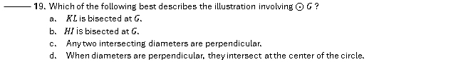 Which of the following best describes the illustration involving odot G ?
a. KL is bisected at G.
b. HI is bisected at G.
c. Anytwo intersecting diameters are perpendicular.
d. When diameters are perpendicular, they intersect at the center of the circle.