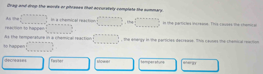 Drag and drop the words or phrases that accurately complete the summary.
As the^(□) in a chemical reaction ∴ △ ADC=x_1CD , the □ ,□ ) in the particles increase. This causes the chemical
□  
reaction to happen
As the temperature in a chemical reaction () , the energy in the particles decrease. This causes the chemical reaction
to happen
decreases faster slower temperature energy