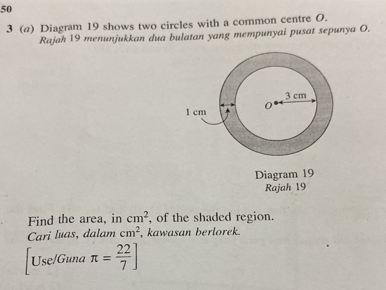 50 
3 (a) Diagram 19 shows two circles with a common centre O. 
Rajah 19 menunjukkan dua bulatan yang mempunyai pusat sepunya O. 
Diagram 19 
Rajah 19 
Find the area, in cm^2 , of the shaded region. 
Cari luas, dalam cm^2 , kawasan berlorek. 
Use/Guna π = 22/7 ]