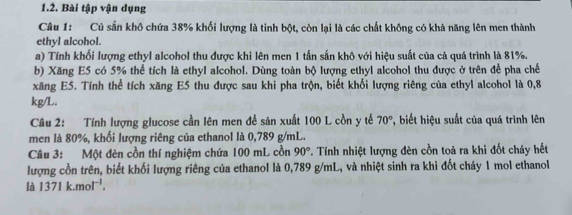 Bài tập vận dụng 
Câu 1: Củ sắn khô chứa 38% khối lượng là tinh bột, còn lại là các chất không có khả năng lên men thành 
ethyl alcohol. 
a) Tính khối lượng ethyl alcohol thu được khi lên men 1 tấn sắn khô với hiệu suất của cả quá trình là 81%. 
b) Xăng E5 có 5% thể tích là ethyl alcohol. Dùng toàn bộ lượng ethyl alcohol thu được ở trên để pha chế 
xăng E5. Tính thể tích xăng E5 thu được sau khi pha trộn, biết khối lượng riêng của ethyl alcohol là 0,8
kg/L. 
Câu 2: Tính lượng glucose cần lên men đề sản xuất 100 L cồn y tế 70° *, biết hiệu suất của quá trình lên 
men là 80%, khối lượng riêng của ethanol là 0,789 g/mL. 
Câu 3: Một đèn cồn thí nghiệm chứa 100 mL cồn 90°. Tính nhiệt lượng đèn cồn toả ra khi đốt cháy hết 
lượng cồn trên, biết khối lượng riêng của ethanol là 0,789 g/mL, và nhiệt sinh ra khi đốt cháy 1 mol ethanol 
là 1371k.mol^(-1).