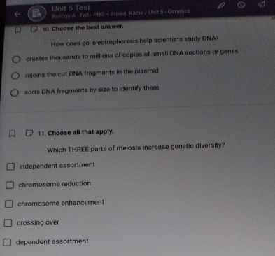 Test
Biology A - Fall - PHS - Brown, Kacie / Unit 5 - Genetics
10. Choose the best answer.
How does gel electrophoresis help scientists study DNA?
creates thousands to millions of copies of small DNA sections or genes
rejoins the cut DNA fragments in the plasmid
sorts DNA fragments by size to identify them
11. Choose all that apply.
Which THREE parts of meiosis increase genetic diversity?
independent assortment
chromosome reduction
chromosome enhancement
crossing over
dependent assortment