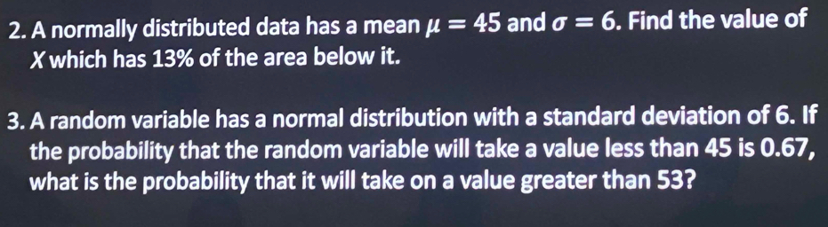 A normally distributed data has a mean mu =45 and sigma =6. Find the value of
X which has 13% of the area below it. 
3. A random variable has a normal distribution with a standard deviation of 6. If 
the probability that the random variable will take a value less than 45 is 0.67, 
what is the probability that it will take on a value greater than 53?