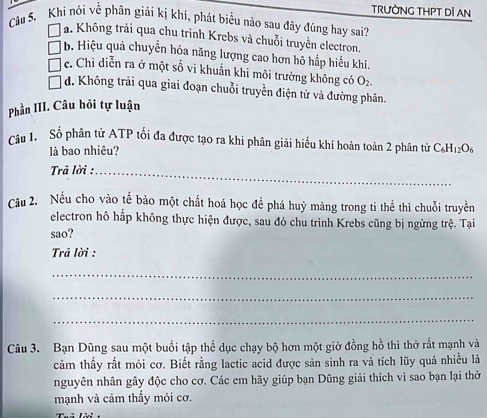 TRƯỜNG THPT DI AN
Câu 5. Khi nói về phân giải kị khí, phát biểu nào sau đây đúng hay sai?
a. Không trải qua chu trình Krebs và chuỗi truyền electron.
b. Hiệu quả chuyển hóa năng lượng cao hơn hô hấp hiếu khí.
c. Chỉ diễn ra ở một số vi khuẩn khi môi trường không có O_2.
d. Không trải qua giai đoạn chuỗi truyền điện tử và đường phân.
Phần III. Câu hỏi tự luận
Câu 1. Số phân tử ATP tối đa được tạo ra khi phân giải hiếu khí hoàn toàn 2 phân tử C_6H_12O_6
là bao nhiêu?
Trả lời :_
_
Câu 2. Nếu cho vào tế bào một chất hoá học để phá huỷ màng trong ti thể thì chuỗi truyền
electron hô hấp không thực hiện được, sau đó chu trình Krebs cũng bị ngừng trệ. Tại
sao?
Trả lời :
_
_
_
Câu 3. Bạn Dũng sau một buổi tập thể dục chạy bộ hơn một giờ đồng hồ thì thở rất mạnh và
cảm thấy rất mỏi cơ. Biết rằng lactic acid được sản sinh ra và tích lũy quá nhiều là
nguyên nhân gây độc cho cơ. Các em hãy giúp bạn Dũng giải thích vì sao bạn lại thờ
mạnh và cảm thấy mỏi cơ.
Thể lài