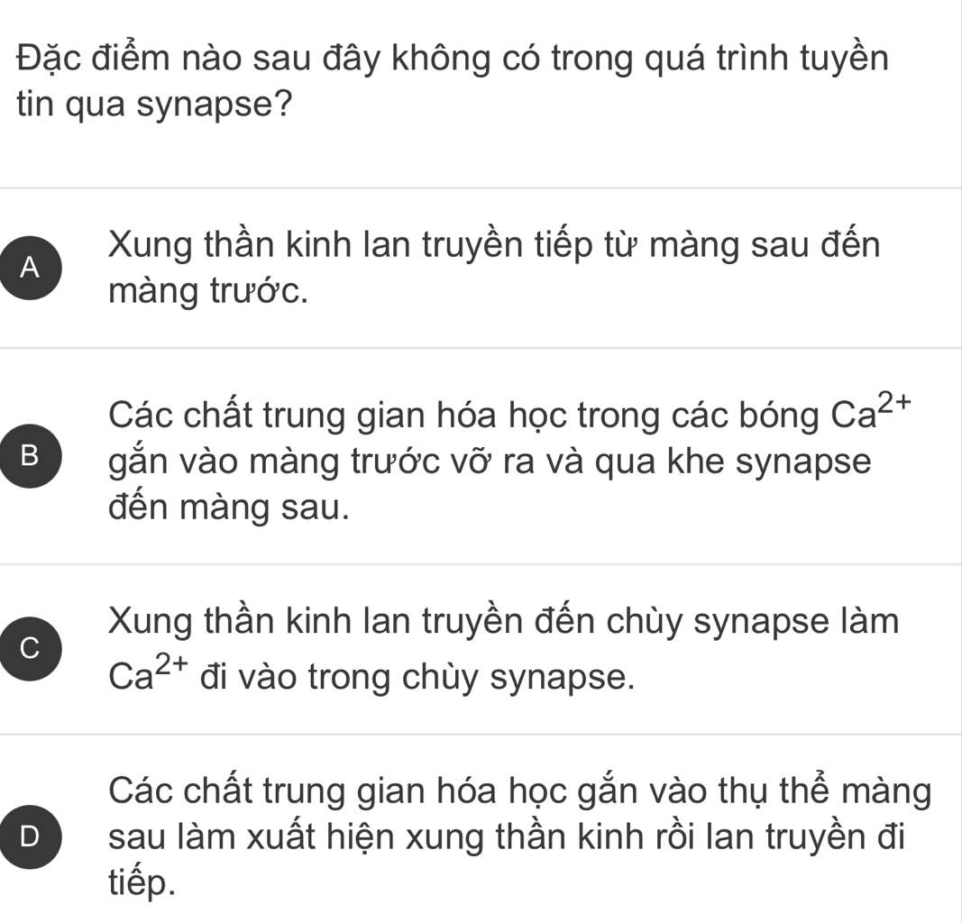 Đặc điểm nào sau đây không có trong quá trình tuyền
tin qua synapse?
Xung thần kinh Ian truyền tiếp từ màng sau đến
A
màng trước.
Các chất trung gian hóa học trong các bóng Ca^(2+)
B gắn vào màng trước vỡ ra và qua khe synapse
đến màng sau.
Xung thần kinh lan truyền đến chùy synapse làm
C
Ca^(2+) đi vào trong chùy synapse.
Các chất trung gian hóa học gắn vào thụ thể màng
D sau làm xuất hiện xung thần kinh rồi lan truyền đi
tiếp.