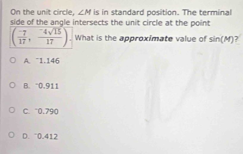 On the unit circle, ∠ M is in standard position. The terminal
side of the angle intersects the unit circle at the point
( (-7)/17 , (-4sqrt(15))/17 ) What is the approximate value of sin (M) 2
A. ~1.146
B. 0.911
C. 0.790
D. ~0.412