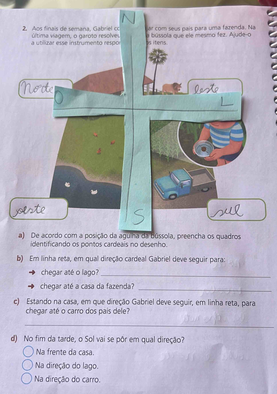 Aos finais de semana, Gabriel c jar com seus pais para uma fazenda. Na
última viagem, o garoto resolveu a bússola que ele mesmo fez. Ajude-o
a utilizar esse instrumento respor bs itens.
lote
a) De acordo com a posição da agulha da bússola, preencha os quadros
identificando os pontos cardeais no desenho.
b) Em linha reta, em qual direção cardeal Gabriel deve seguir para:
chegar até o lago?_
chegar até a casa da fazenda?_
c) Estando na casa, em que direção Gabriel deve seguir, em linha reta, para
chegar até o carro dos pais dele?
_
d) No fim da tarde, o Sol vai se pôr em qual direção?
Na frente da casa.
Na direção do lago.
Na direção do carro.