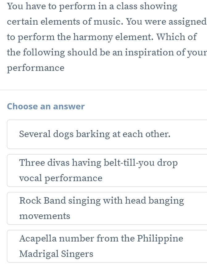 You have to perform in a class showing
certain elements of music. You were assigned
to perform the harmony element. Which of
the following should be an inspiration of your
performance
Choose an answer
Several dogs barking at each other.
Three divas having belt-till-you drop
vocal performance
Rock Band singing with head banging
movements
Acapella number from the Philippine
Madrigal Singers