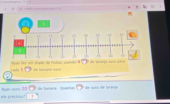 Aprondizagem p X + 
matific.com/students/app/7.7.2/ 
Ryan fez um shake de frutas, usando 4 de laranja suco para 
cada 5 de banana suco. 
Ryan usou 20 de banana . Quantas de suco de laranja 
ele precisou? ?