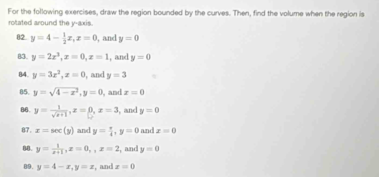 For the following exercises, draw the region bounded by the curves. Then, find the volume when the region is 
rotated around the y-axis. 
82. y=4- 1/2 x, x=0 , and y=0
83. y=2x^3, x=0, x=1 , and y=0
84. y=3x^2, x=0 , and y=3
85. y=sqrt(4-x^2), y=0 , and x=0
86. y= 1/sqrt(x+1) , x=0, x=3 , and y=0
87. x=sec (y) and y= π /4 , y=0 and x=0
88. y= 1/x+1 , x=0,, x=2 , and y=0
89. y=4-x, y=x , and x=0