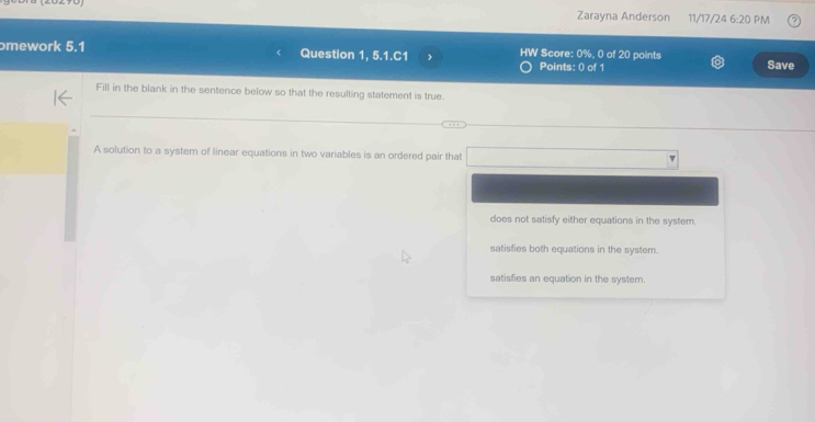 Zarayna Anderson 11/17/24° 6:20 PM
ɔmework 5.1 Question 1, 5.1.C1 HW Score: 0%, 0 of 20 points
Points: 0 of 1 Save
Fill in the blank in the sentence below so that the resulting statement is true.
A solution to a system of linear equations in two variables is an ordered pair that □
does not satisfy either equations in the system.
satisfies both equations in the system.
satisfies an equation in the system.