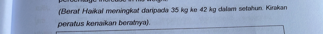 (Berat Haikal meningkat daripada 35 kg ke 42 kg dalam setahun. Kirakan 
peratus kenaikan beratnya).