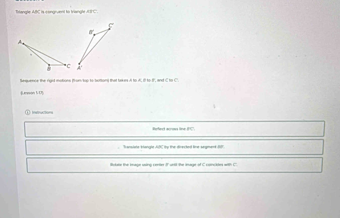 Triangle ABC is congruent to triangle A'B'C'.
Sequence the rigid motions (from top to bottom) that takes A to A', B to B', and C to C'.
(Lesson 1-17)
Instructions
Reflect across line BC.
Translate triangle ABC by the directed line segment BB'',
Rotate the image using center B' until the image of C coincides with C'.