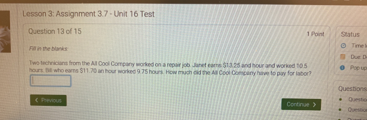 Lesson 3: Assignment 3.7 - Unit 16 Test 
Question 13 of 15 1 Point Status 
Fill in the blanks: 
Time I 
Due: D 
Two technicians from the All Cool Company worked on a repair job. Janet earns $13,25 and hour and worked 10.5 Pop up
hours. Bill who earns $11.70 an hour worked 9.75 hours. How much did the All Cool Company have to pay for labor? 
Questions 
《 Previous Continue Questio Questio