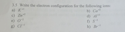 3.5 Write the electron configuration for the following ions: 
a) K^(+1) Ca^(+2)
b) 
c) Zn^(+2) Al^(+3)
d) 
e) O^(-2) S^(-2)
f) 
g) Cl^(-1) h) Br^(-1)