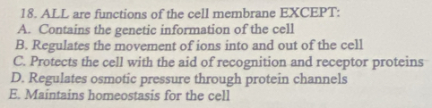 ALL are functions of the cell membrane EXCEPT:
A. Contains the genetic information of the cell
B. Regulates the movement of ions into and out of the cell
C. Protects the cell with the aid of recognition and receptor proteins
D. Regulates osmotic pressure through protein channels
E. Maintains homeostasis for the cell