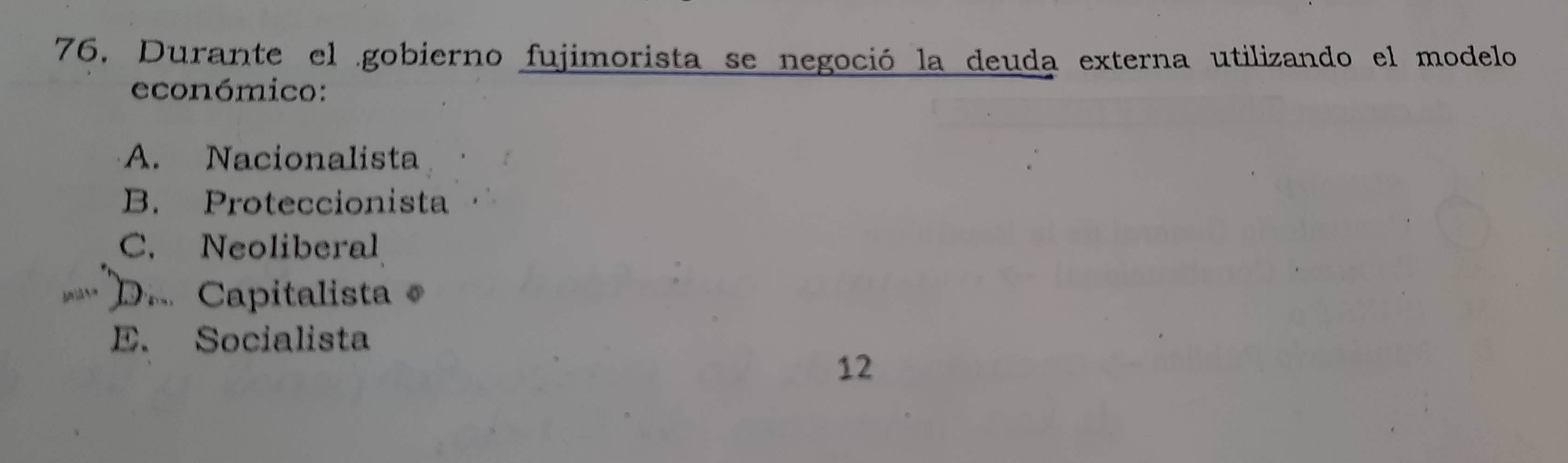 Durante el gobierno fujimorista se negoció la deuda externa utilizando el modelo
económico:
A. Nacionalista
B. Proteccionista
C. Neoliberal
D.Capitalista
E. Socialista
12