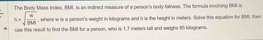 The Body Mass Index, BMI, is an indirect measure of a person's body fatness. The formula involving BMI is
h=sqrt(frac w)BMI , where w is a person's weight in kilograms and h is the height in meters. Solve this equation for BMI, then 
use this result to find the BMI for a person, who is 1.7 meters tall and weighs 65 kilograms.