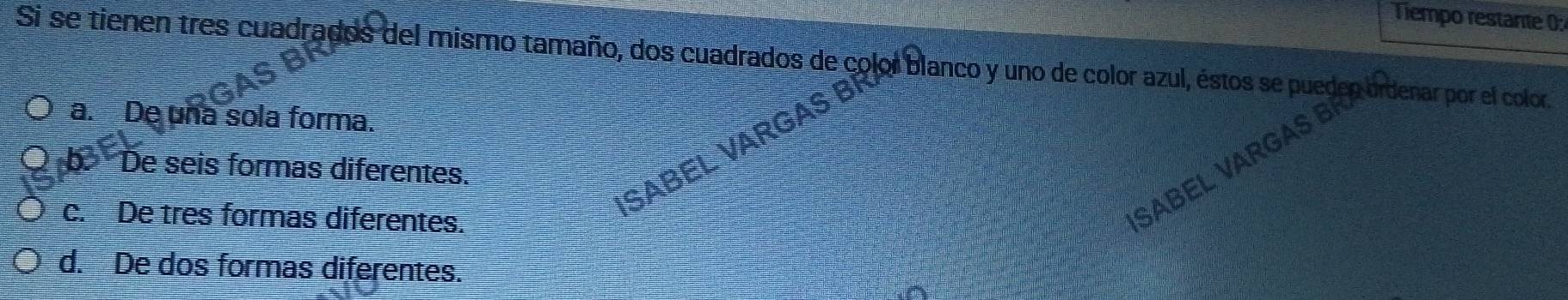 Tiempo restante 0:
Si se tienen tres cuadrados del mismo tamaño, dos cuadrados de color blanco y uno de color azul, éstos se pueden ordenar por el color.
a. De una sola forma.
SABEL VARGAS I
SABEL VARGAS B
b. De seis formas diferentes.
c. De tres formas diferentes.
d. De dos formas diferentes.