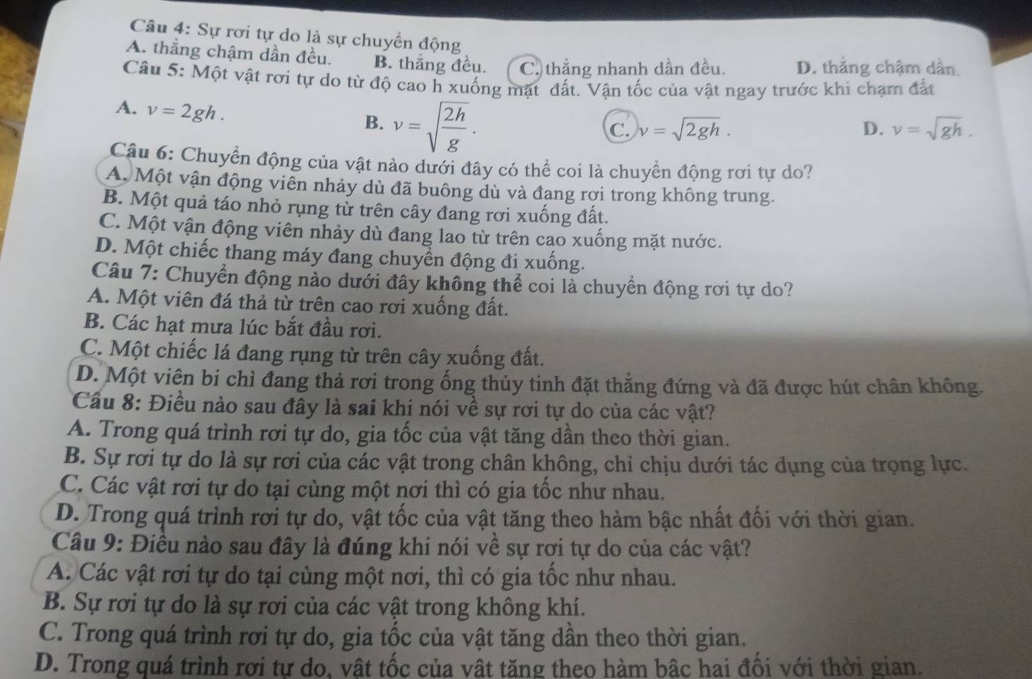 Sự rơi tự do là sự chuyển động
A. thẳng chậm dần đều. B. thắng đều. C. thẳng nhanh dần đều. D. thắng chậm dẫn.
Câu 5: Một vật rơi tự do từ độ cao h xuống mặt đất. Vận tốc của vật ngay trước khi chạm đất
A. v=2gh.
B. v=sqrt(frac 2h)g.
C. v=sqrt(2gh). D. v=sqrt(gh).
Câu 6: Chuyển động của vật nào dưới đây có thể coi là chuyển động rơi tự do?
A. Một vận động viên nhảy dù đã buông dù và đang rợi trong không trung.
B. Một quả táo nhỏ rụng từ trên cây đang rơi xuống đất.
C. Một vận động viên nhảy dù đang lao từ trên cao xuống mặt nước.
D. Một chiếc thang máy đang chuyển động đi xuống.
Câu 7: Chuyển động nào dưới đây không thể coi là chuyển động rơi tự do?
A. Một viên đá thả từ trên cao rơi xuống đất.
B. Các hạt mưa lúc bắt đầu rơi.
C. Một chiếc lá đang rụng từ trên cây xuống đất.
D. Một viên bi chỉ đang thả rơi trong ống thủy tinh đặt thẳng đứng và đã được hút chân không.
Cầu 8: Điều nào sau đây là sai khi nói về sự rơi tự do của các vật?
A. Trong quá trình rơi tự do, gia tốc của vật tăng dần theo thời gian.
B. Sự rơi tự do là sự rơi của các vật trong chân không, chỉ chịu dưới tác dụng của trọng lực.
C. Các vật rơi tự do tại cùng một nơi thì có gia tốc như nhau.
D. Trong quá trình rơi tự do, vật tốc của vật tăng theo hàm bậc nhất đối với thời gian.
Câu 9: Điều nào sau đây là đúng khi nói về sự rơi tự do của các vật?
A. Các vật rơi tự do tại cùng một nơi, thì có gia tốc như nhau.
B. Sự rơi tự do là sự rơi của các vật trong không khí.
C. Trong quá trình rơi tự do, gia tốc của vật tăng dần theo thời gian.
D. Trong quá trình rơi tự do, vật tốc của vật tăng theo hàm bậc hai đối với thời gian.