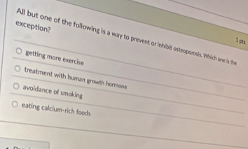 exception?
All but one of the following is a way to prevent or inhibit osteoporosis. Which one is the
1 pts
getting more exercise
treatment with human growth hormone
avoidance of smoking
eating calcium-rich foods