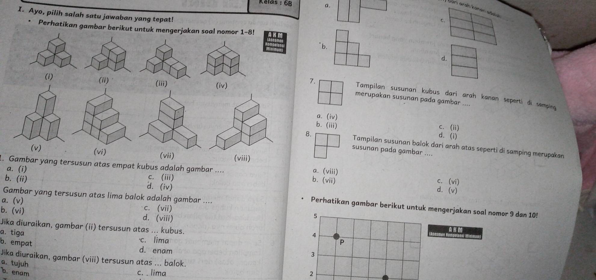 Kelas : 6B
a.
I. Ayo, pilih salah satu jawaban yang tepat!
c.
• Perhatikan gambar berikut untuk mengerjakan soal nomor 1-8!
|
' b.
d.
(i) (ii)
(iii) (iv)
7.
Tampilan susunan kubus dari arah kanan seperti di samping
merupakan susunan pada gambar ....
a. (iv) c. (ii)
b. (iii) d. (i)
8. Tampilan susunan balok dari arah atas seperti di samping merupakan
susunan pada gambar ....
(v) (vi) (viii)
. Gambar yang tersusun atas empat kubus adalah gambar .... b. (vii)
a. (i)
a. (viii) c. (vi)
c. (iii)
d. (v)
Gambar yang tersusun atas lima balok adalah gambar ....
b. (ii) d. (iv) • Perhatikan gambar berikut untuk mengerjakan soal nomor 9 dan 10!
a. (v) c. (vii)
b. (vi) d. (viii)
5
Jika diuraikan, gambar (ii) tersusun atas ... kubus. AKM
sesmant
a. tiga c. lima
4
P
b. empat d. enam
3
Jika diuraikan, gambar (viii) tersusun atas ... balok.
a. tujuh
b. enam c. lima 2