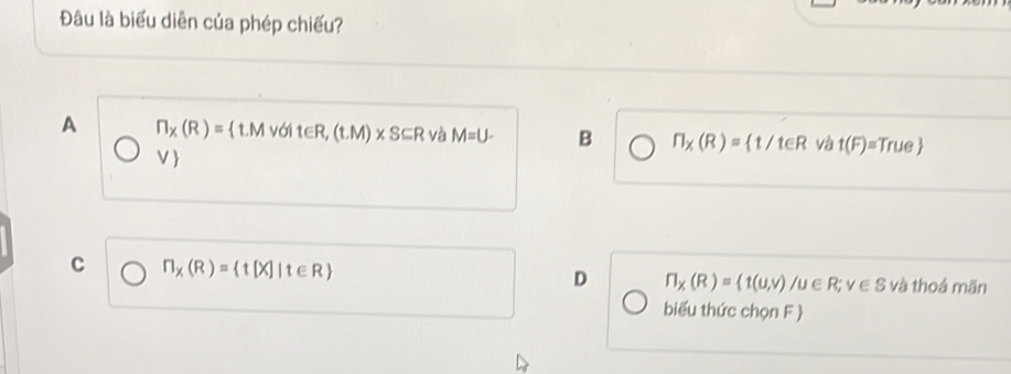 Đâu là biểu diễn của phép chiếu?
A ∩ _X(R)= t.Mvdit∈ R,(t.M)* S⊂eq R và M=U- B n_X(R)= t/teR và t(F)=True
V
C ∩ _X(R)= t[X]|t∈ R và thoá mãn
D ∩ _X(R)= t(u,v)/u∈ R; v∈ S
biểu thức chọn F 