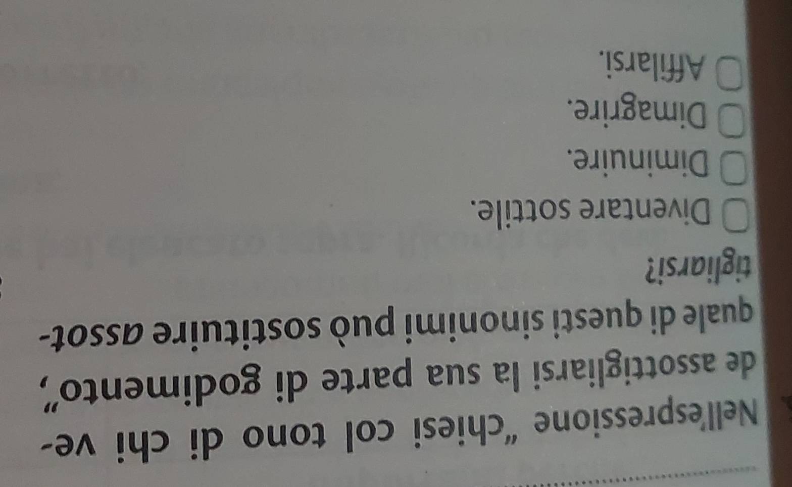 Nell'espressione “chiesi col tono di chi ve-
de assottigliarsi la sua parte di godimento',
quale di questi sinonimi può sostituire assot-
tigliarsi?
Diventare sottile.
Diminuire.
Dimagrire.
Affilarsi.