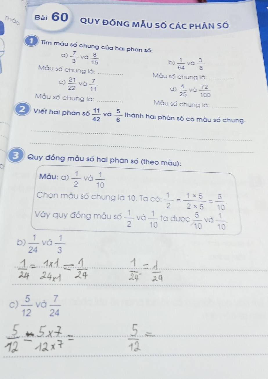 Thảo 
Bài 60 quy đồng mẫu số các phân số 
10 Tìm mẫu số chung của hai phân số: 
a)  7/3  và  8/15 
b)  1/64  và  3/8 
Mẫu số chung là: _Mẫu số chung là_ 
c)  21/22  và  7/11 
d)  4/25  và  72/100 
Mẫu số chung là: _ Mẫu số chung là:_ 
2 Viết hai phân số  11/42  và  5/6  thành hai phân số có mẫu số chung. 
_ 
_ 
3 Quy đồng mẫu số hai phân số (theo mẫu): 
Mẫu: a)  1/2  và  1/10 
Chọn mẫu số chung là 10. Ta có:  1/2 = (1* 5)/2* 5 = 5/10 . 
Vậy quy đồng mẫu số  1/2  và  1/10  ta được  5/10  và  1/10 . 
b)  1/24  và  1/3 
_ 
C)  5/12  và  7/24 
_ 
_