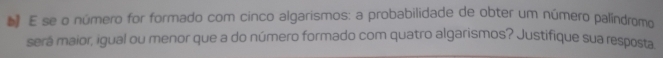 se o número for formado com cinco algarismos: a probabilidade de obter um número palíndromo 
será maior, igual ou menor que a do número formado com quatro algarismos? Justifique sua resposta