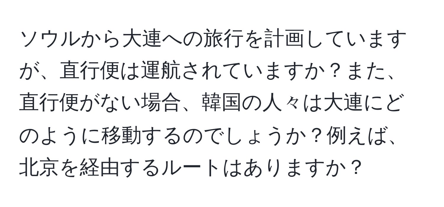 ソウルから大連への旅行を計画していますが、直行便は運航されていますか？また、直行便がない場合、韓国の人々は大連にどのように移動するのでしょうか？例えば、北京を経由するルートはありますか？