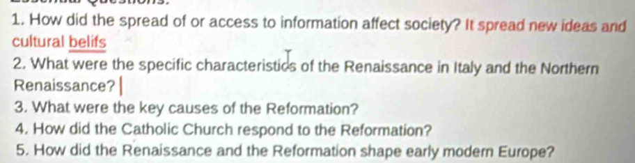 How did the spread of or access to information affect society? It spread new ideas and 
cultural belifs 
2. What were the specific characteristics of the Renaissance in Italy and the Northern 
Renaissance? 
3. What were the key causes of the Reformation? 
4. How did the Catholic Church respond to the Reformation? 
5. How did the Renaissance and the Reformation shape early modern Europe?