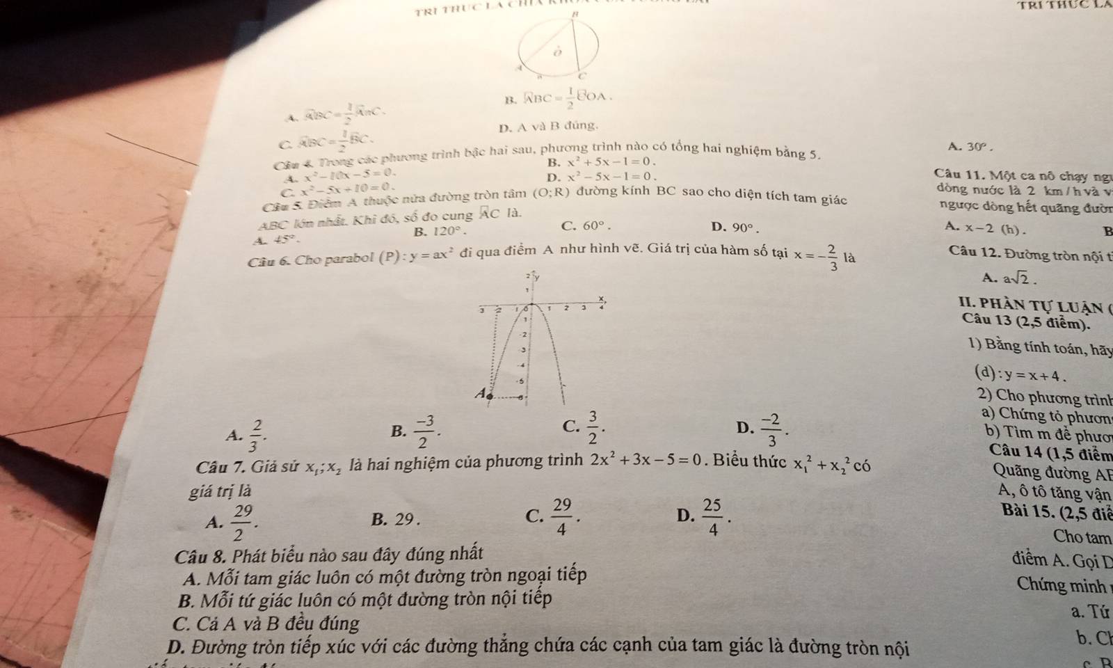 B..4. overline ABC= 1/2 overline AnC. RBC= 1/2 EOA.
C. widehat ABC= 1/2 overline BC.
D. A và B đúng,
Cầu 4 Trong các phương trình bậc hai sau, phương trình nào có tổng hai nghiệm bằng 5.
A. 30°.
A. x^2-10x-5=0. B. x^2+5x-1=0.
C. x^2-5x+10=0. D. x^2-5x-1=0.
Câu 11. Một ca nô chạy ng
dòng nước là 2 km / h và v
Câu 5. Điểm A. thuộc nửa đường tròn tâm (O;R) đường kính BC sao cho diện tích tam giác
ABC lớn nhất. Khi đó, số đo cung A C là.
ngược dòng hết quãng đười
C. 60°.
B. 120°. D. 90°. A. x-2(h).
A. 45°.
B
Câu 6. Cho parabol (P):y=ax^2 đi qua điểm A như hình ve E. Giá trị của hàm số tại x=- 2/3 la Câu 12. Đường tròn nội t
A. asqrt(2).
II. phần tự luận (
Câu 13 (2,5 điểm).
1) Bằng tính toán, hãy
(d) :y=x+4.
2) Cho phương trình
a) Chứng tỏ phươn
B.
C.
D.
A.  2/3 .  (-3)/2 .  3/2 .  (-2)/3 . b) Tìm m đề phươ
Câu 14 (1,5 điểm
Cầu 7. Giả sử X_1;X_2 là hai nghiệm của phương trình 2x^2+3x-5=0. Biểu thức x_1^(2+x_2^2cdot 0)
Quãng đường AF
giá trị là A, ô tô tăng vận
D.  điể
A.  29/2 . B. 29 . C.  29/4 .  25/4 .
Bài 15. ( 2.5
Cho tam
Câu 8. Phát biểu nào sau đây đúng nhất
điểm A. Gọi D
A. Mỗi tam giác luôn có một đường tròn ngoại tiếp
Chứng minh
B. Mỗi tứ giác luôn có một đường tròn nội tiếp
a. Tứ
C. Cả A và B đều đúng b. Cl
D. Đường tròn tiếp xúc với các đường thắng chứa các cạnh của tam giác là đường tròn nội
cR