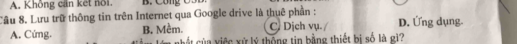 A. Không cần kết nôi. B. Công CSB.
Câu 8. Lưu trữ thông tin trên Internet qua Google drive là thuê phần :
A. Cứng. B. Mềm. C. Dịch vụ.
D. Ứng dụng.
n nhất của việc xử lý thông tin bằng thiết bị số là gì?