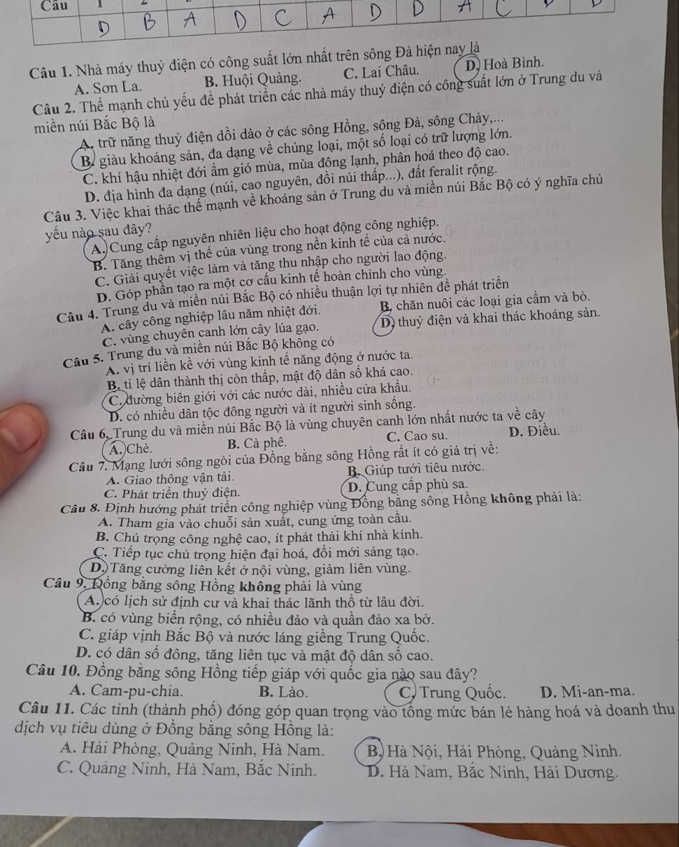 Nhà máy thuỷ điện có công suất lớn nhất trên sông Đà hiện
A. Sơn La. B. Huội Quảng. C. Lai Châu. D, Hoà Bình.
Câu 2. Thể mạnh chủ yếu đề phát triển các nhà máy thuỷ điện có công suất lớn ở Trung du và
miền núi Bắc Bộ là
A trữ năng thuỷ điện dồi dào ở các sông Hồng, sông Đà, sông Chảy,...
B giàu khoáng sản, đa dạng về chủng loại, một số loại có trữ lượng lớn.
C. khí hậu nhiệt đới ẩm gió mùa, mùa đồng lạnh, phân hoá theo độ cao.
D. địa hình đa dạng (núi, cao nguyên, đồi núi thấp...), đất feralit rộng.
Câu 3. Việc khai thác thể mạnh về khoáng sản ở Trung du và miền núi Bắc Bộ có ý nghĩa chủ
yu nào sau đây?
A.)Cung cấp nguyên nhiên liệu cho hoạt động công nghiệp.
B. Tăng thêm vị thế của vùng trong nền kinh tế của cả nước.
C. Giải quyết việc làm và tăng thu nhập cho người lao động.
D. Góp phần tạo ra một cơ cầu kinh tế hoàn chỉnh cho vùng.
Câu 4. Trung du và miền núi Bắc Bộ có nhiều thuận lợi tự nhiên để phát triển
A. cây công nghiệp lâu năm nhiệt đới. B chăn nuôi các loại gia cầm và bò.
C. vùng chuyên canh lớn cây lúa gạo. D) thuỷ điện và khai thác khoáng sản.
Câu 5. Trung du và miền núi Bắc Bộ không có
A. vị trí liền kề với vùng kinh tế năng động ở nước ta.
Bộ ti lệ dân thành thị còn thấp, mật độ dân số khá cao.
C. đường biên giới với các nước dài, nhiều cửa khẩu.
D. có nhiều dân tộc đông người và ít người sinh sống.
Câu 6, Trung du và miền núi Bắc Bộ là vùng chuyên canh lớn nhất nước ta về cây
A.)Chè. B. Cà phê. C. Cao su. D. Điều.
Câu 7. Mạng lưới sông ngòi của Đồng bằng sông Hồng rất ít có giá trị về:
A. Giao thông vận tải. B. Giúp tưới tiêu nước.
C. Phát triển thuỷ điện. D. Cung cấp phù sa.
Câu 8. Định hướng phát triển công nghiệp vùng Đồng bằng sông Hồng không phải là:
A. Tham gia vào chuỗi sản xuất, cung ứng toàn cầu.
B. Chú trọng công nghệ cao, ít phát thải khí nhà kính.
C. Tiếp tục chú trọng hiện đại hoá, đồi mới sáng tạo.
DộTăng cường liên kết ở nội vùng, giảm liên vùng.
Câu 9, Đồng bằng sông Hồng không phải là vùng
A.)có lịch sử định cư và khai thác lãnh thổ từ lâu đời.
B. có vùng biển rộng, có nhiều đảo và quần đảo xa bở.
C. giáp vịnh Bắc Bộ và nước láng giềng Trung Quốc.
D. có dân số đông, tăng liên tục và mật độ dân số cao.
Câu 10. Đồng bằng sông Hồng tiếp giáp với quốc gia nào sau đây?
A. Cam-pu-chia. B. Lào. C) Trung Quốc. D. Mi-an-ma.
Câu 11. Các tỉnh (thành phố) đóng góp quan trọng vào tổng mức bán lẻ hàng hoá và doanh thu
dịch vụ tiêu dùng ở Đồng bằng sông Hồng là:
A. Hải Phòng, Quảng Ninh, Hà Nam.  B) Hà Nội, Hải Phòng, Quảng Ninh.
C. Quảng Ninh, Hà Nam, Bắc Ninh.  D. Hà Nam, Bắc Ninh, Hài Dương.