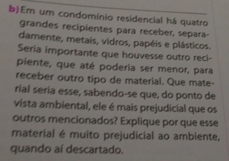 Em um condomínio residencial há quatro 
grandes recipientes para receber, separa- 
damente, metais, vidros, papéis e plásticos. 
Seria importante que houvesse outro reci- 
piente, que até podería ser menor, para 
receber outro tipo de material. Que mate- 
rial sería esse, sabendo-se que, do ponto de 
vista ambiental, ele é mais prejudicial que os 
outros mencionados? Explique por que esse 
material é muito prejudicial ao ambiente, 
quando aí descartado.