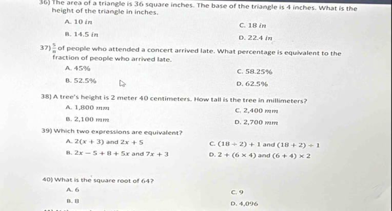 The area of a triangle is 36 square inches. The base of the triangle is 4 inches. What is the
height of the triangle in inches.
A. 10 in C. 18 in
B. 14.5 in D. 22.4 in
37)  5/8  of people who attended a concert arrived late. What percentage is equivalent to the
fraction of people who arrived late.
A. 45% C. 58.25%
B. 52.5% D. 62.5%
38) A tree's height is 2 meter 40 centimeters. How tall is the tree in millimeters?
A. 1,800 mm C. 2,400 mm
B. 2,100 mm D. 2,700 mm
39) Which two expressions are equivalent?
A. 2(x+3) and 2x+5 C. (18/ 2)+1 and (18+2)/ 1
B. 2x-5+8+5x and 7x+3 D. 2+(6* 4) and (6+4)* 2
40) What is the square root of 64?
A. 6 C. 9
B. 8 D. 4,096