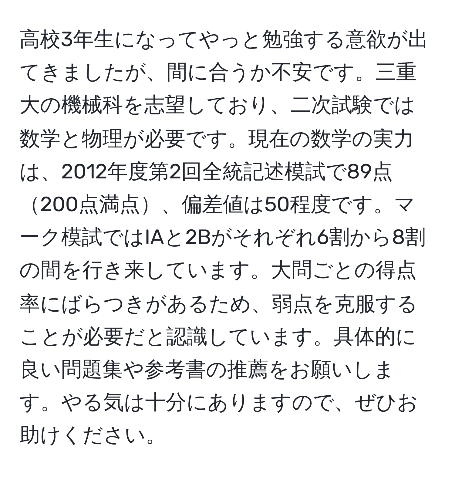 高校3年生になってやっと勉強する意欲が出てきましたが、間に合うか不安です。三重大の機械科を志望しており、二次試験では数学と物理が必要です。現在の数学の実力は、2012年度第2回全統記述模試で89点200点満点、偏差値は50程度です。マーク模試ではIAと2Bがそれぞれ6割から8割の間を行き来しています。大問ごとの得点率にばらつきがあるため、弱点を克服することが必要だと認識しています。具体的に良い問題集や参考書の推薦をお願いします。やる気は十分にありますので、ぜひお助けください。