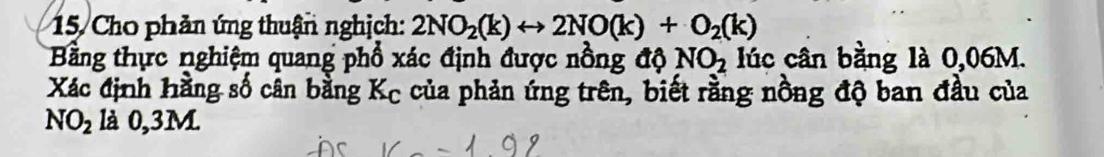 Cho phản ứng thuận nghịch: 2NO_2(k)rightarrow 2NO(k)+O_2(k)
Bằng thực nghiệm quang phổ xác định được nồng độ NO_2 lúc cân bằng là 0,06M. 
Xác định hằng số cân bằng Kc của phản ứng trên, biết rằng nồng độ ban đầu của
NO_2 là 0,3M