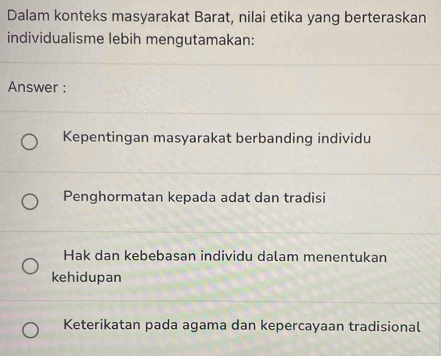 Dalam konteks masyarakat Barat, nilai etika yang berteraskan
individualisme lebih mengutamakan:
Answer :
Kepentingan masyarakat berbanding individu
Penghormatan kepada adat dan tradisi
Hak dan kebebasan individu dalam menentukan
kehidupan
Keterikatan pada agama dan kepercayaan tradisional