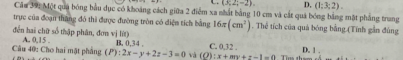 C. (3;2;-2). D. (1;3;2). 
Câu 39: Một quả bóng bầu dục có khoảng cách giữa 2 điểm xa nhất bằng 10 cm và cắt quả bóng bằng mặt phẳng trung
trực của đoạn thắng đó thì được đường tròn có diện tích bằng 16π (cm^2). Thể tích của quả bóng bằng (Tính gần đúng
đến hai chữ số thập phân, đơn vị lít)
A. 0, 15. B. 0, 34. C. 0, 32. D. 1.
Câu 40: Cho hai mặt phẳng (P): 2x-y+2z-3=0 và ( (): :x+my+z-1=0 Tìm tha