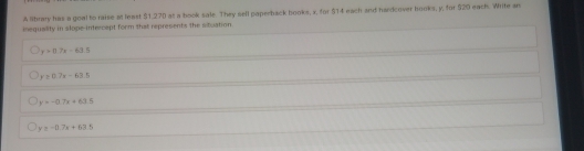 A lbrary his a goal to raise at least $1.270 at a book sale. They sell paperback books, x, for $14 each arf hardcover hooks, y, for $20 each. Write an
inequality in slope-intercept form that represents the altuation
y=0.7x-63.5
y=0.7x-63.5
y=-0.7x+63.5
y≥ -11.7x+63.5