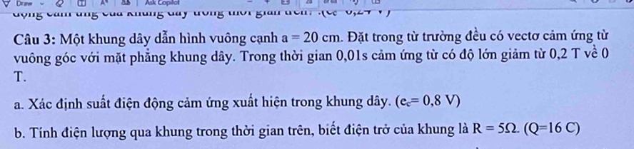 Ask Copilol 
Câu 3: Một khung dây dẫn hình vuông cạnh a=20cm. Đặt trong từ trường đều có vectơ cảm ứng từ 
vuông góc với mặt phẳng khung dây. Trong thời gian 0,01s cảm ứng từ có độ lớn giảm từ 0,2 T về 0 
T. 
a. Xác định suất điện động cảm ứng xuất hiện trong khung dây. (e_c=0,8V)
b. Tính điện lượng qua khung trong thời gian trên, biết điện trở của khung là R=5Omega. (Q=16C)